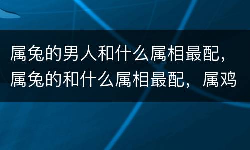 属兔的男人和什么属相最配，属兔的和什么属相最配，属鸡和属兔是