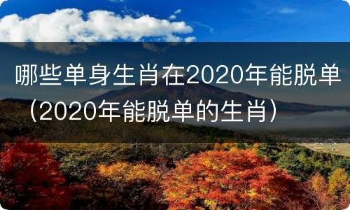 哪些单身生肖在2020年能脱单（2020年能脱单的生肖）