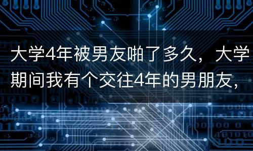 大学4年被男友啪了多久，大学期间我有个交往4年的男朋友，像其他恋人一样