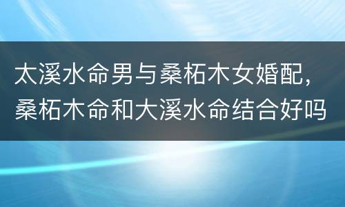 太溪水命男与桑柘木女婚配，桑柘木命和大溪水命结合好吗