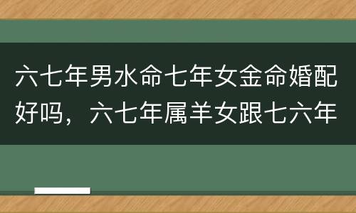 六七年男水命七年女金命婚配好吗，六七年属羊女跟七六年属龙能婚配吗？，