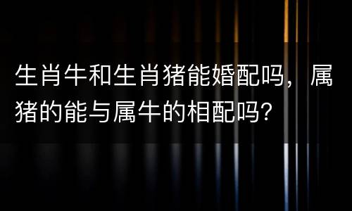 生肖牛和生肖猪能婚配吗，属猪的能与属牛的相配吗？