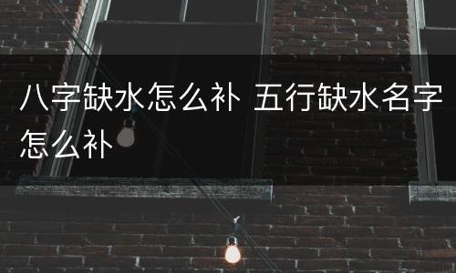 八字缺水怎么补 五行缺水名字怎么补