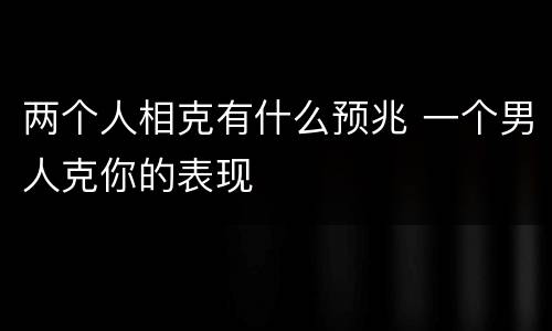 两个人相克有什么预兆 一个男人克你的表现