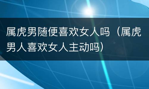 属虎男随便喜欢女人吗（属虎男人喜欢女人主动吗）