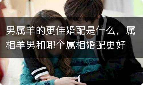 男属羊的更佳婚配是什么，属相羊男和哪个属相婚配更好