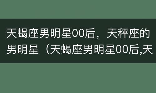 天蝎座男明星00后，天秤座的男明星（天蝎座男明星00后,天秤座的男明星有哪些）