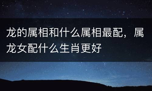龙的属相和什么属相最配，属龙女配什么生肖更好