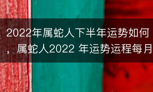 2022年属蛇人下半年运势如何，属蛇人2022 年运势运程每月运程