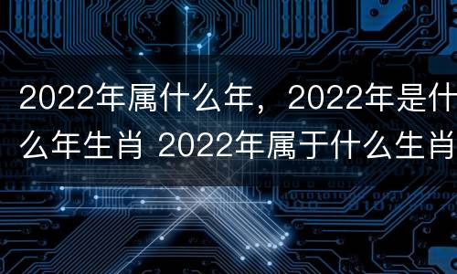 2022年属什么年，2022年是什么年生肖 2022年属于什么生肖年