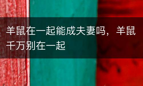 羊鼠在一起能成夫妻吗，羊鼠千万别在一起