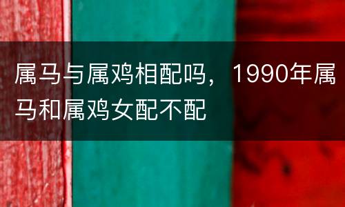 属马与属鸡相配吗，1990年属马和属鸡女配不配