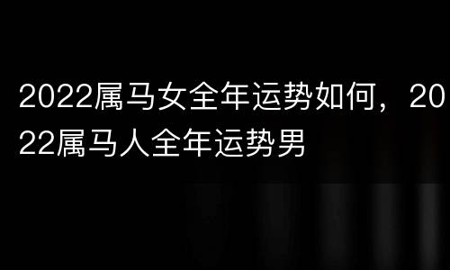 2022属马女全年运势如何，2022属马人全年运势男