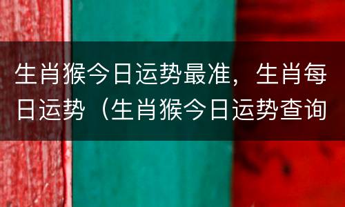 生肖猴今日运势最准，生肖每日运势（生肖猴今日运势查询十二星座网）