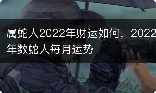 属蛇人2022年财运如何，2022年数蛇人每月运势