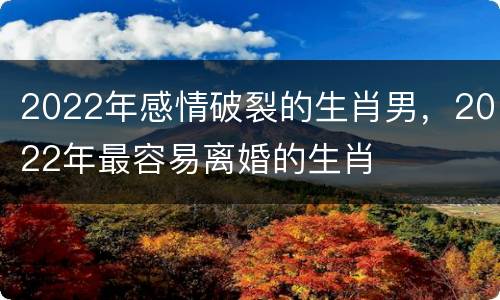 2022年感情破裂的生肖男，2022年最容易离婚的生肖