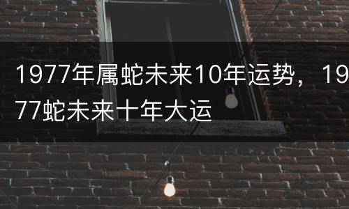 1977年属蛇未来10年运势，1977蛇未来十年大运