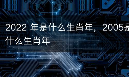2022 年是什么生肖年，2005是什么生肖年