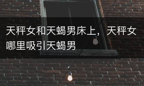 天秤女和天蝎男床上，天秤女哪里吸引天蝎男