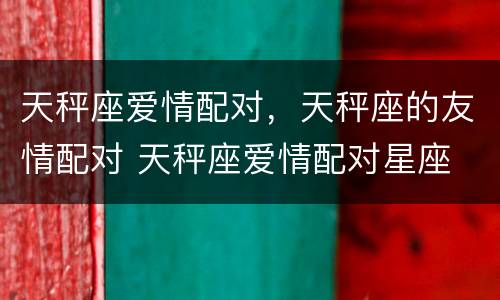天秤座爱情配对，天秤座的友情配对 天秤座爱情配对星座