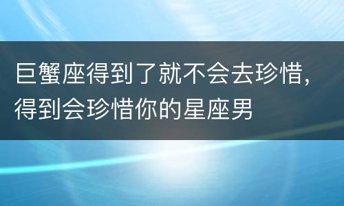 巨蟹座得到了就不会去珍惜，得到会珍惜你的星座男