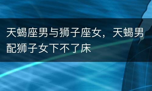 天蝎座男与狮子座女，天蝎男配狮子女下不了床