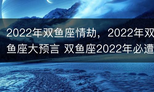 2022年双鱼座情劫，2022年双鱼座大预言 双鱼座2022年必遭遇的劫难