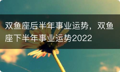 双鱼座后半年事业运势，双鱼座下半年事业运势2022