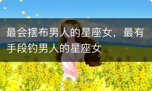 最会摆布男人的星座女，最有手段钓男人的星座女
