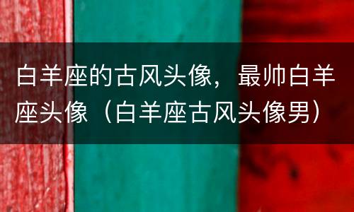白羊座的古风头像，最帅白羊座头像（白羊座古风头像男）