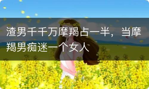 渣男千千万摩羯占一半，当摩羯男痴迷一个女人