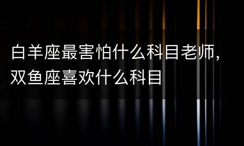 白羊座最害怕什么科目老师，双鱼座喜欢什么科目