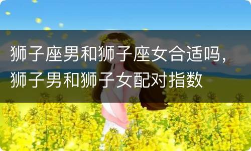 狮子座男和狮子座女合适吗，狮子男和狮子女配对指数