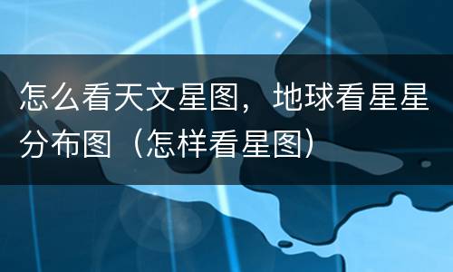 怎么看天文星图，地球看星星分布图（怎样看星图）