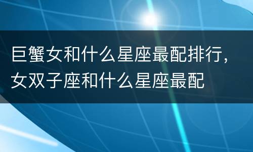 巨蟹女和什么星座最配排行，女双子座和什么星座最配