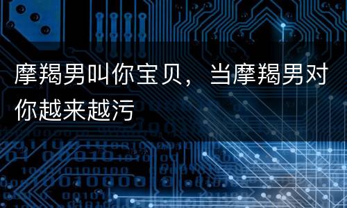 摩羯男叫你宝贝，当摩羯男对你越来越污
