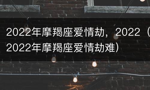 2022年摩羯座爱情劫，2022（2022年摩羯座爱情劫难）