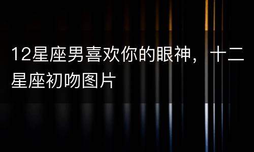 12星座男喜欢你的眼神，十二星座初吻图片