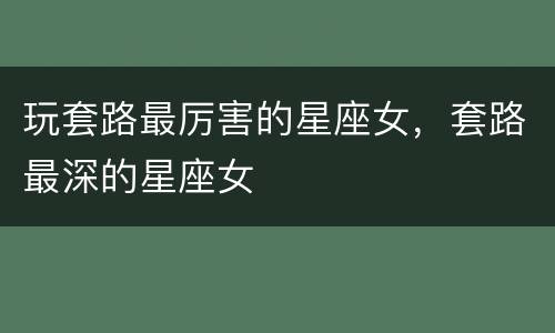 玩套路最厉害的星座女，套路最深的星座女