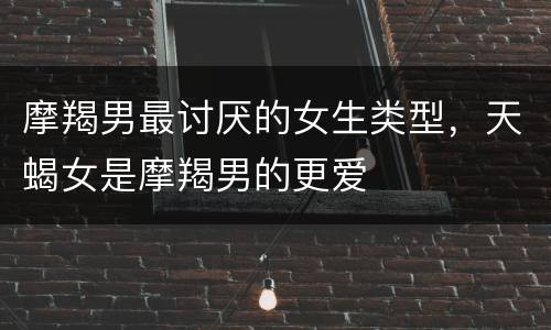 摩羯男最讨厌的女生类型，天蝎女是摩羯男的更爱