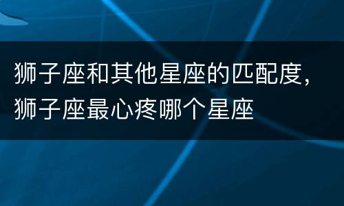 狮子座和其他星座的匹配度，狮子座最心疼哪个星座