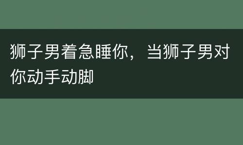 狮子男着急睡你，当狮子男对你动手动脚