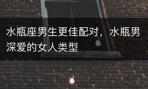 水瓶座男生更佳配对，水瓶男深爱的女人类型