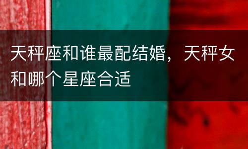 天秤座和谁最配结婚，天秤女和哪个星座合适