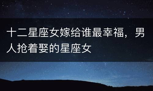 十二星座女嫁给谁最幸福，男人抢着娶的星座女