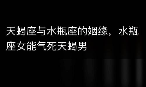 天蝎座与水瓶座的姻缘，水瓶座女能气死天蝎男