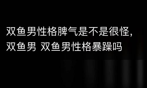 双鱼男性格脾气是不是很怪，双鱼男 双鱼男性格暴躁吗