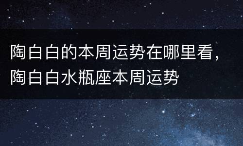 陶白白的本周运势在哪里看，陶白白水瓶座本周运势