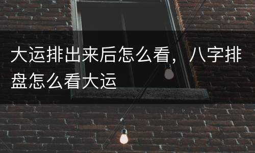 大运排出来后怎么看，八字排盘怎么看大运