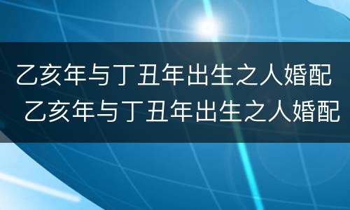 乙亥年与丁丑年出生之人婚配 乙亥年与丁丑年出生之人婚配好吗